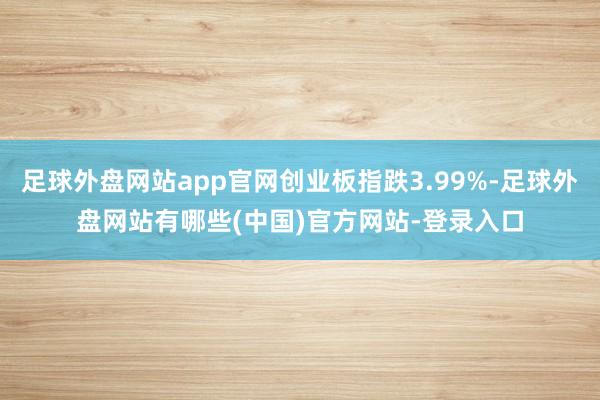 足球外盘网站app官网创业板指跌3.99%-足球外盘网站有哪些(中国)官方网站-登录入口