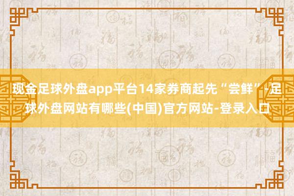 现金足球外盘app平台14家券商起先“尝鲜”-足球外盘网站有哪些(中国)官方网站-登录入口