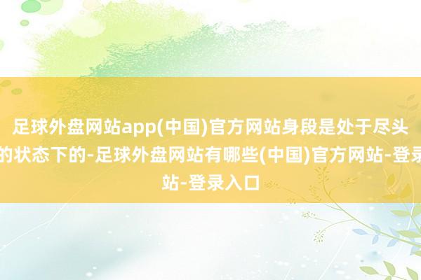 足球外盘网站app(中国)官方网站身段是处于尽头窘迫的状态下的-足球外盘网站有哪些(中国)官方网站-登录入口