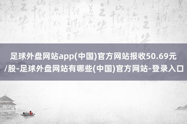 足球外盘网站app(中国)官方网站报收50.69元/股-足球外盘网站有哪些(中国)官方网站-登录入口