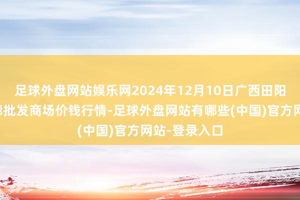 足球外盘网站娱乐网2024年12月10日广西田阳农副产物轮廓批发商场价钱行情-足球外盘网站有哪些(中国)官方网站-登录入口