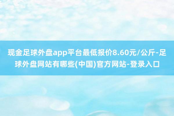 现金足球外盘app平台最低报价8.60元/公斤-足球外盘网站有哪些(中国)官方网站-登录入口