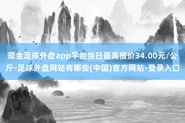 现金足球外盘app平台当日最高报价34.00元/公斤-足球外盘网站有哪些(中国)官方网站-登录入口