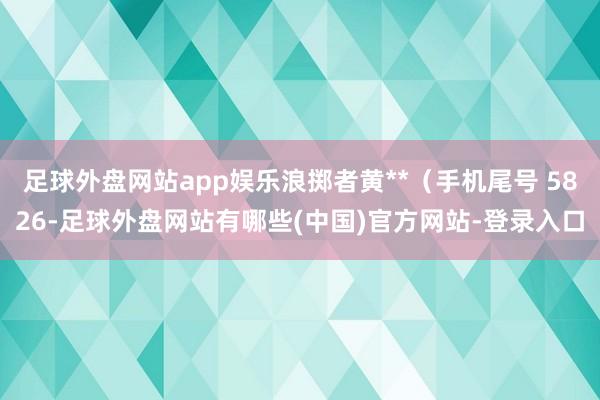 足球外盘网站app娱乐浪掷者黄**（手机尾号 5826-足球外盘网站有哪些(中国)官方网站-登录入口