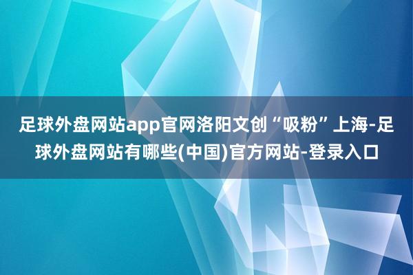 足球外盘网站app官网　　洛阳文创“吸粉”上海-足球外盘网站有哪些(中国)官方网站-登录入口