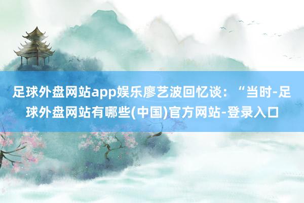 足球外盘网站app娱乐廖艺波回忆谈：“当时-足球外盘网站有哪些(中国)官方网站-登录入口