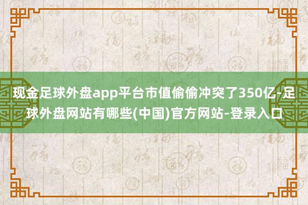 现金足球外盘app平台市值偷偷冲突了350亿-足球外盘网站有哪些(中国)官方网站-登录入口