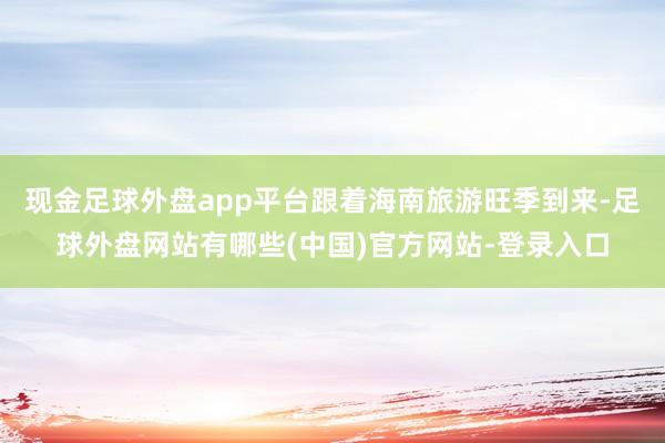 现金足球外盘app平台跟着海南旅游旺季到来-足球外盘网站有哪些(中国)官方网站-登录入口
