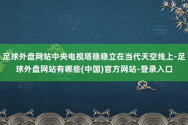 足球外盘网站中央电视塔稳稳立在当代天空线上-足球外盘网站有哪些(中国)官方网站-登录入口