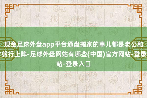 现金足球外盘app平台通盘搬家的事儿都是老公和我方躬行上阵-足球外盘网站有哪些(中国)官方网站-登录入口