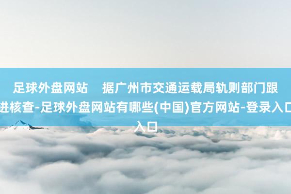 足球外盘网站    据广州市交通运载局轨则部门跟进核查-足球外盘网站有哪些(中国)官方网站-登录入口