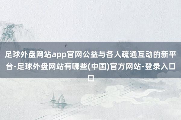足球外盘网站app官网公益与各人疏通互动的新平台-足球外盘网站有哪些(中国)官方网站-登录入口