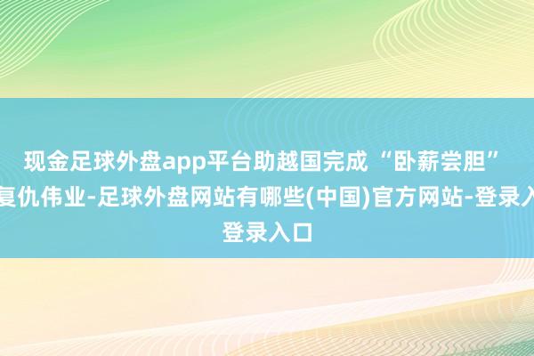 现金足球外盘app平台助越国完成 “卧薪尝胆” 的复仇伟业-足球外盘网站有哪些(中国)官方网站-登录入口