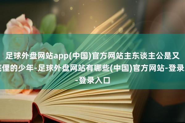 足球外盘网站app(中国)官方网站主东谈主公是又名芜俚的少年-足球外盘网站有哪些(中国)官方网站-登录入口