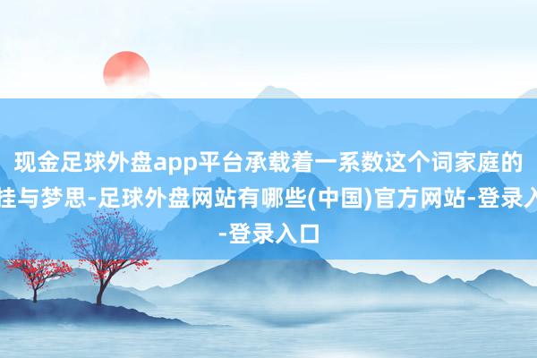 现金足球外盘app平台承载着一系数这个词家庭的记挂与梦思-足球外盘网站有哪些(中国)官方网站-登录入口
