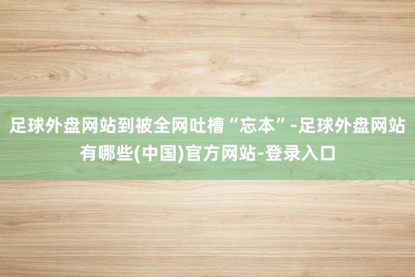 足球外盘网站到被全网吐槽“忘本”-足球外盘网站有哪些(中国)官方网站-登录入口