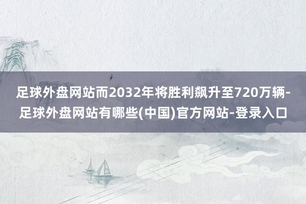 足球外盘网站而2032年将胜利飙升至720万辆-足球外盘网站有哪些(中国)官方网站-登录入口