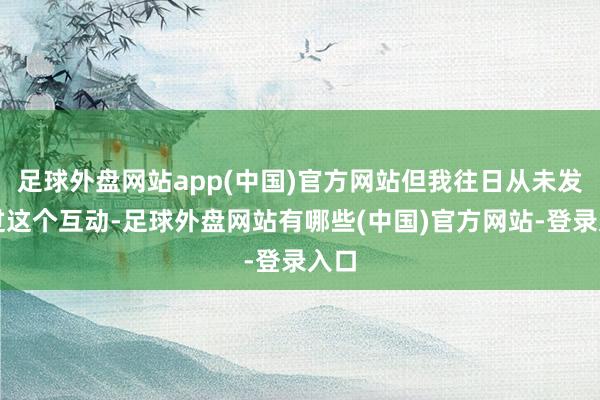 足球外盘网站app(中国)官方网站但我往日从未发现过这个互动-足球外盘网站有哪些(中国)官方网站-登录入口
