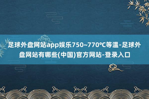 足球外盘网站app娱乐750~770℃等温-足球外盘网站有哪些(中国)官方网站-登录入口