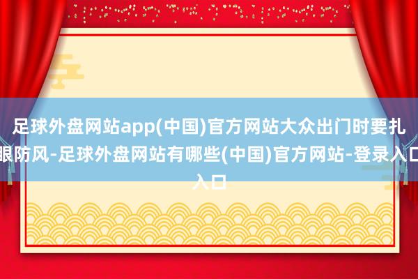 足球外盘网站app(中国)官方网站大众出门时要扎眼防风-足球外盘网站有哪些(中国)官方网站-登录入口