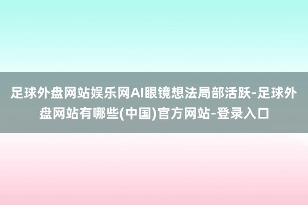 足球外盘网站娱乐网AI眼镜想法局部活跃-足球外盘网站有哪些(中国)官方网站-登录入口