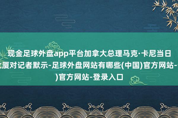 现金足球外盘app平台加拿大总理马克·卡尼当日在议会大厦对记者默示-足球外盘网站有哪些(中国)官方网站-登录入口