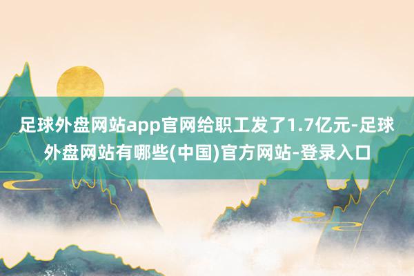 足球外盘网站app官网给职工发了1.7亿元-足球外盘网站有哪些(中国)官方网站-登录入口