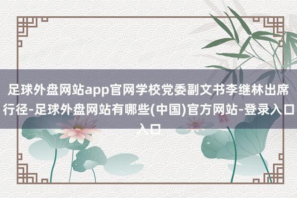 足球外盘网站app官网学校党委副文书李继林出席行径-足球外盘网站有哪些(中国)官方网站-登录入口