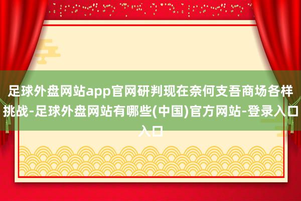 足球外盘网站app官网研判现在奈何支吾商场各样挑战-足球外盘网站有哪些(中国)官方网站-登录入口