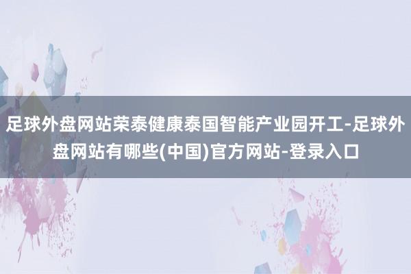 足球外盘网站荣泰健康泰国智能产业园开工-足球外盘网站有哪些(中国)官方网站-登录入口