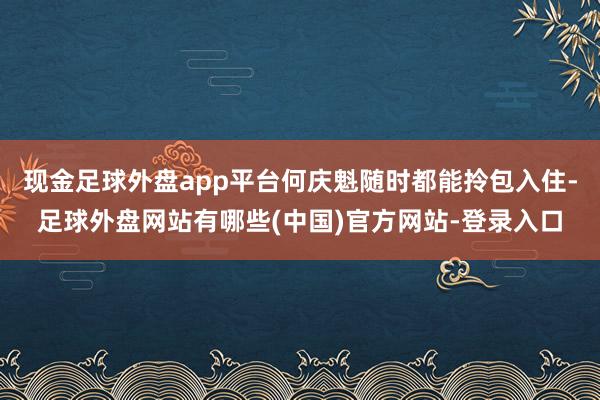 现金足球外盘app平台何庆魁随时都能拎包入住-足球外盘网站有哪些(中国)官方网站-登录入口