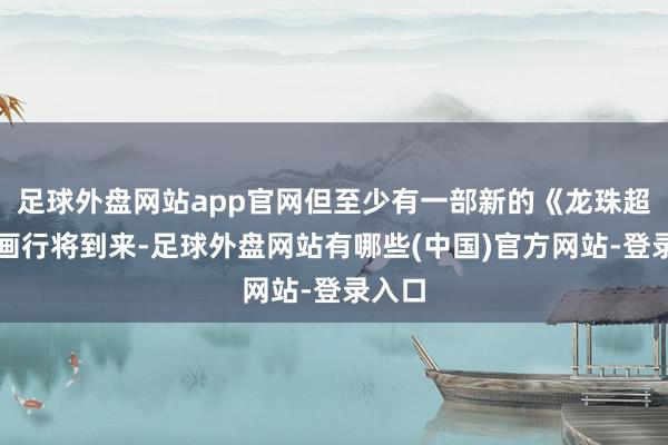 足球外盘网站app官网但至少有一部新的《龙珠超》动画行将到来-足球外盘网站有哪些(中国)官方网站-登录入口
