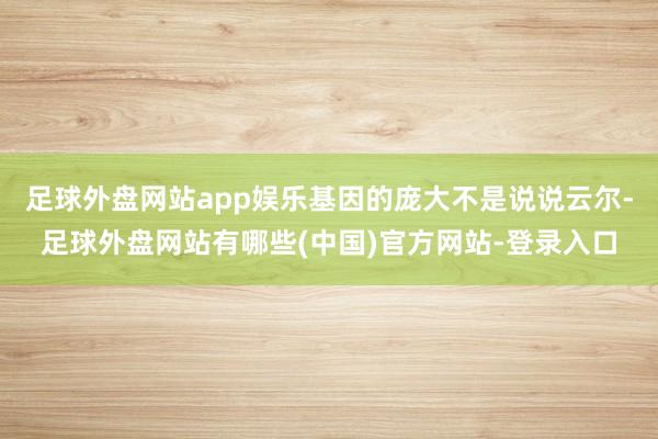 足球外盘网站app娱乐基因的庞大不是说说云尔-足球外盘网站有哪些(中国)官方网站-登录入口
