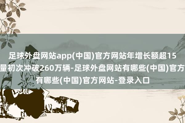 足球外盘网站app(中国)官方网站年增长额超1500亿元;年销量初次冲破260万辆-足球外盘网站有哪些(中国)官方网站-登录入口