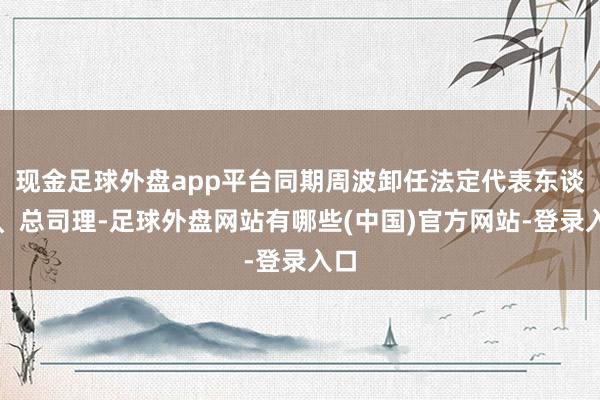 现金足球外盘app平台同期周波卸任法定代表东谈主、总司理-足球外盘网站有哪些(中国)官方网站-登录入口