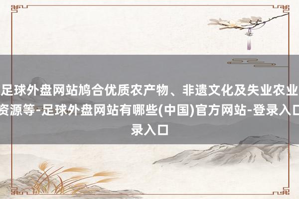 足球外盘网站鸠合优质农产物、非遗文化及失业农业资源等-足球外盘网站有哪些(中国)官方网站-登录入口