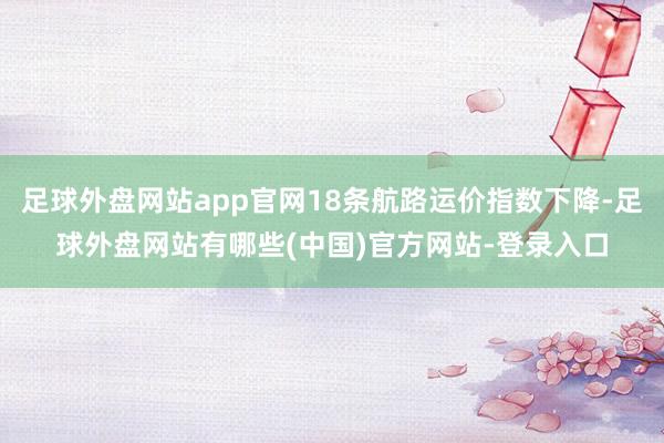 足球外盘网站app官网18条航路运价指数下降-足球外盘网站有哪些(中国)官方网站-登录入口