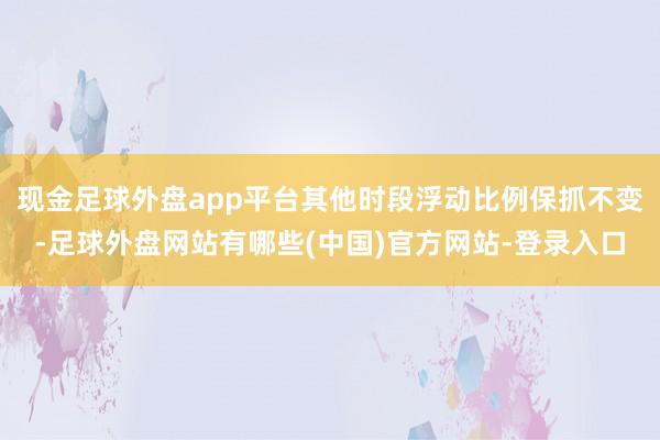 现金足球外盘app平台其他时段浮动比例保抓不变-足球外盘网站有哪些(中国)官方网站-登录入口
