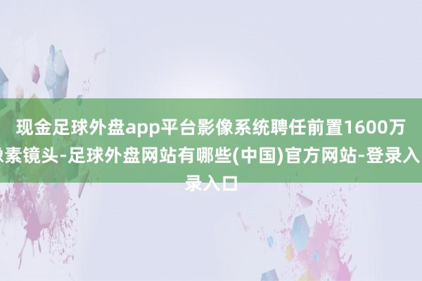 现金足球外盘app平台影像系统聘任前置1600万像素镜头-足球外盘网站有哪些(中国)官方网站-登录入口