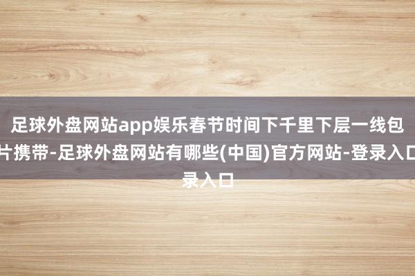 足球外盘网站app娱乐春节时间下千里下层一线包片携带-足球外盘网站有哪些(中国)官方网站-登录入口