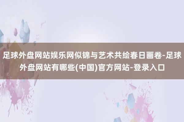 足球外盘网站娱乐网似锦与艺术共绘春日画卷-足球外盘网站有哪些(中国)官方网站-登录入口