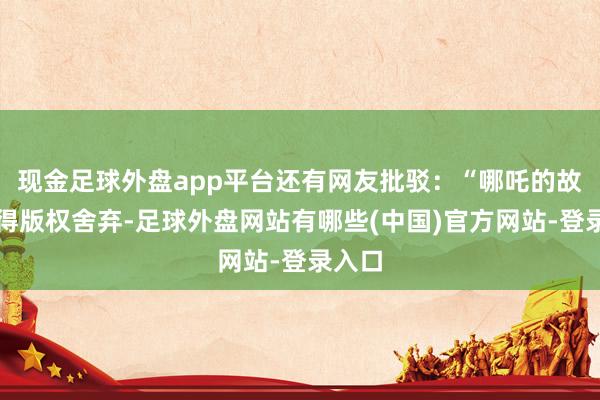 现金足球外盘app平台还有网友批驳:“哪吒的故事莫得版权舍弃-足球外盘网站有哪些(中国)官方网站-登录入口