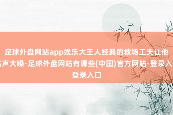 足球外盘网站app娱乐大王人经典的救场工夫让他名声大噪-足球外盘网站有哪些(中国)官方网站-登录入口