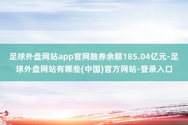 足球外盘网站app官网融券余额185.04亿元-足球外盘网站有哪些(中国)官方网站-登录入口