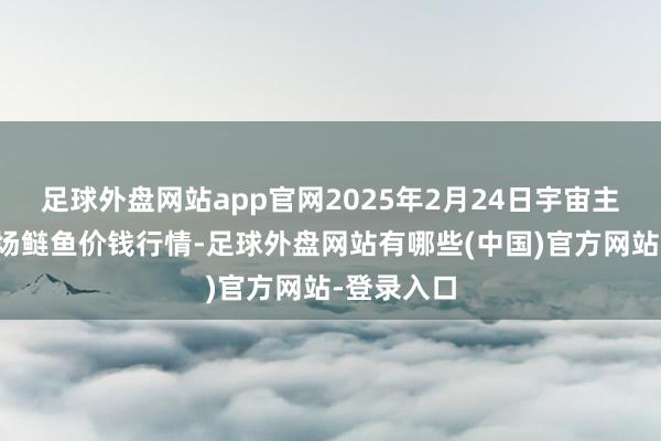 足球外盘网站app官网2025年2月24日宇宙主要批发商场鲢鱼价钱行情-足球外盘网站有哪些(中国)官方网站-登录入口