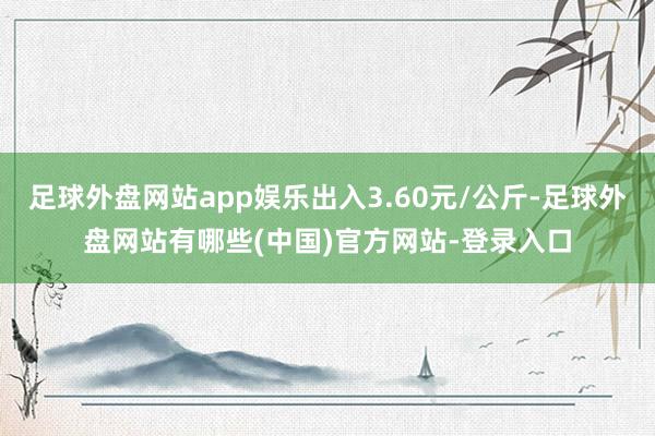 足球外盘网站app娱乐出入3.60元/公斤-足球外盘网站有哪些(中国)官方网站-登录入口
