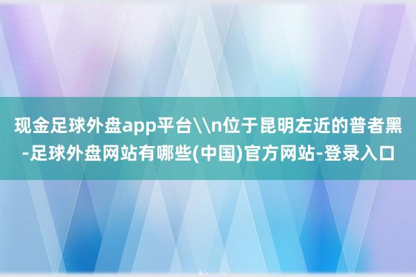 现金足球外盘app平台\n位于昆明左近的普者黑-足球外盘网站有哪些(中国)官方网站-登录入口