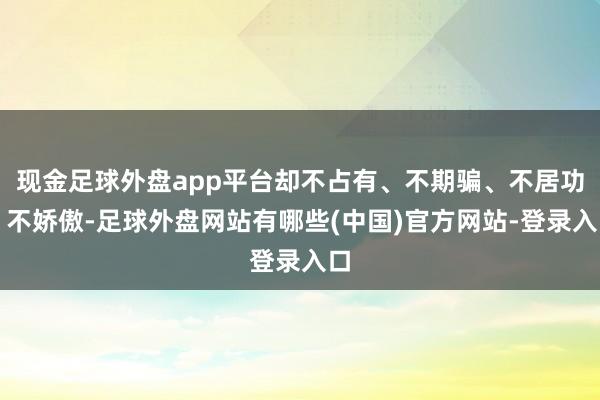 现金足球外盘app平台却不占有、不期骗、不居功、不娇傲-足球外盘网站有哪些(中国)官方网站-登录入口