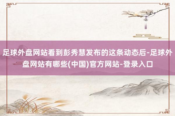 足球外盘网站看到彭秀慧发布的这条动态后-足球外盘网站有哪些(中国)官方网站-登录入口