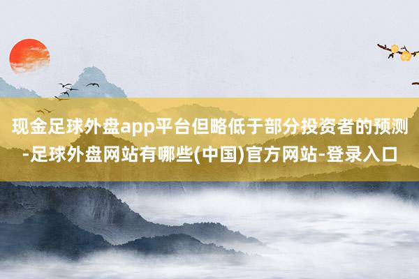 现金足球外盘app平台但略低于部分投资者的预测-足球外盘网站有哪些(中国)官方网站-登录入口